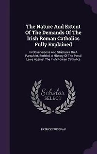The Nature And Extent Of The Demands Of The Irish Roman Catholics Fully Explained: In Observations And Strictures On A Pamphlet, Entitled, A History Of The Penal Laws Against The Iri