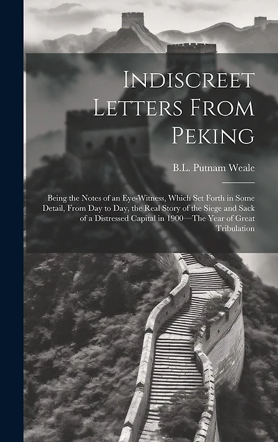 Indiscreet Letters From Peking: Being the Notes of an Eye-Witness, Which Set Forth in Some Detail, from Day to Day, the Real Story of the Siege and Sack of a Distressed Capital in 1900-The Year of Great Tribulation