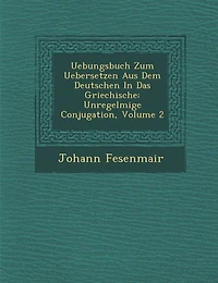 Uebungsbuch Zum Uebersetzen Aus Dem Deutschen In Das Griechische: Unregelm��ige Conjugation, Volume 2