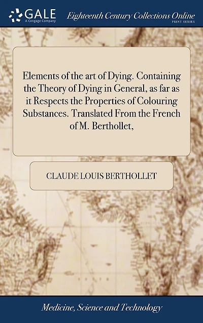 Elements of the art of Dying. Containing the Theory of Dying in General, as far as it Respects the Properties of Colouring Substances. Translated From the French of M. Berthollet,