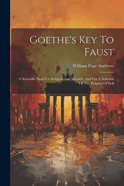 Goethe's Key To Faust: A Scientific Basis For Religion And Morality And For A Solution Of The Enigma Of Evil