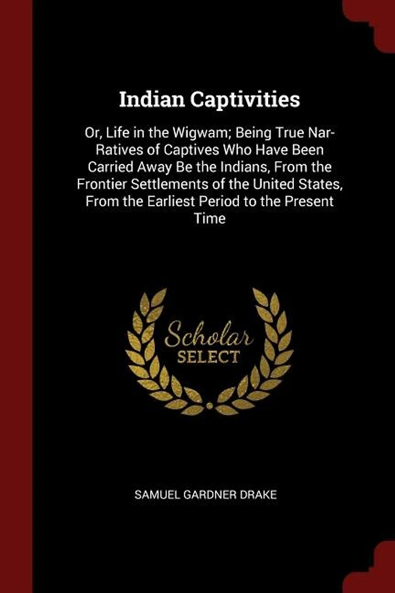 Indian Captivities: Or, Life the Wigwam; Being True Nar- Ratives of Captives Who Have Been Carried Away Be India