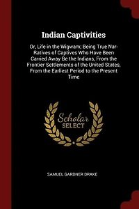 Indian Captivities: Or, Life the Wigwam; Being True Nar- Ratives of Captives Who Have Been Carried Away Be India