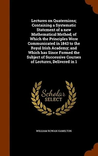 Lectures on Quaternions; Containing a Systematic Statement of a new Mathematical Method; of Which the Principles Were Communicated in 1843 to the Royal Irish Academy; and Which has Since Formed the Subject of Successive Courses of Lectures, Delivered in 1