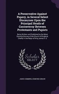 A Preservative Against Popery, in Several Select Discourses Upon the Principal Heads of Controversy Between Protestants and Papists: Being Written and Published by the Most Eminent Divines of the Church of England, Chiefly in the Re