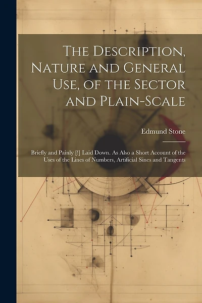 The Description, Nature and General Use, of the Sector and Plain-Scale: Briefly and Painly [!] Laid Down. As Also a Short Account of the Uses of the Lines of Numbers, Artificial Sines and Tangents