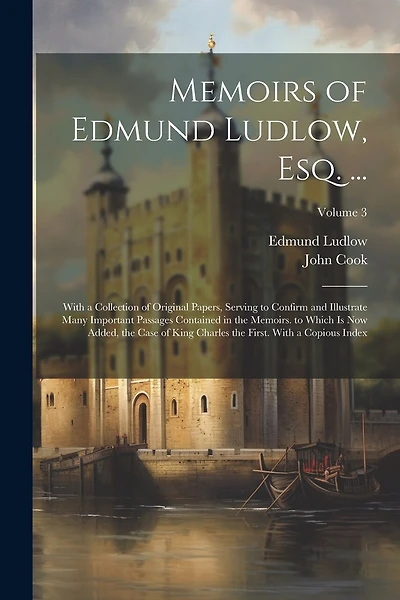 Memoirs of Edmund Ludlow, Esq. ...: With a Collection of Original Papers, Serving to Confirm and Illustrate Many Important Passages Contained in the Memoirs. to Which Is Now Added, the Case of King Charles the First. With a Copious Index; Volume 3