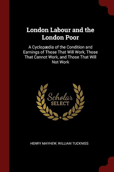 London Labour and the London Poor: A Cyclopædia of the Condition and Earnings of Those That Will Work, Those That Cannot Work