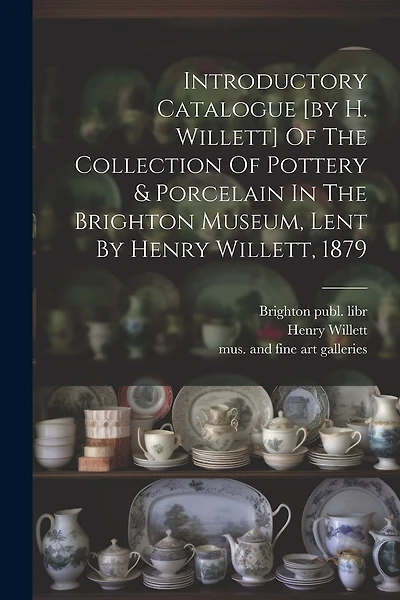 Introductory Catalogue [by H. Willett] Of The Collection Of Pottery & Porcelain In The Brighton Museum, Lent By Henry Willett, 1879