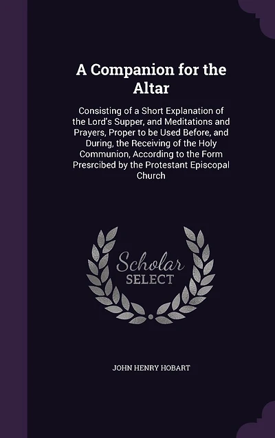 A Companion for the Altar: Consisting of a Short Explanation of the Lord's Supper, and Meditations and Prayers, Proper to be Used Before, and During, the Receiving of the Holy Communion, According to the Form Presrcibed by the Protestant Episcopal Church