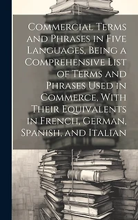 Commercial Terms and Phrases in Five Languages, Being a Comprehensive List of Terms and Phrases Used in Commerce, With Their Equivalents in French, German, Spanish, and Italian