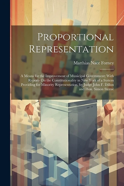 Proportional Representation: A Means for the Improvement of Municipal Government; With Reports On the Constitutionality in New York of a System Providing for Minority Representation, by Judge John F. Dillon and Hon. Simon Sterne