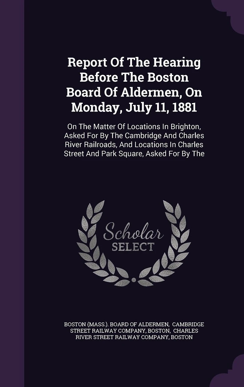 Report Of The Hearing Before Boston Board Aldermen, On Monday, July 11, 1881: Matter Locations Brighton, Asked For By Cambridge And Charles River Railroads, Street Park Square,