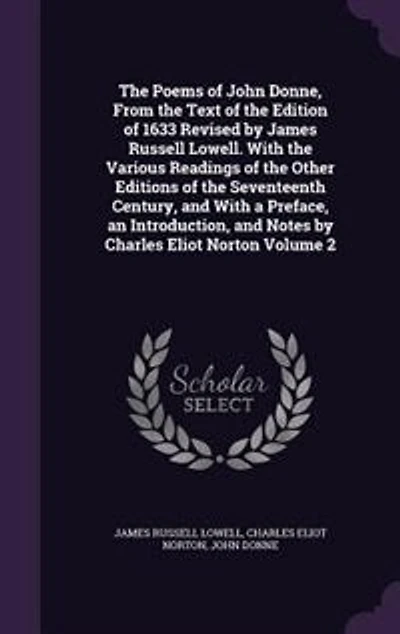 the Poems of John Donne, From Text Edition 1633 Revised by James Russell Lowell. With Various Readings Other Editions Seventeenth Century, and a Preface, an Introduction, Notes Charles Eliot Norton; Volume 2