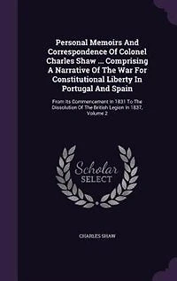Personal Memoirs And Correspondence Of Colonel Charles Shaw ... Comprising A Narrative The War For Constitutional Liberty Portugal Spain: From Its Commencement 1831 To Dissolution British Legion 1837, Volume 2