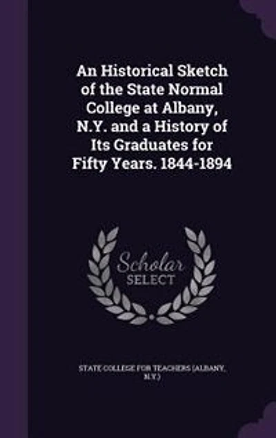 An Historical Sketch of the State Normal College at Albany, N.Y. and a History of Its Graduates for Fifty Years. 1844-1894
