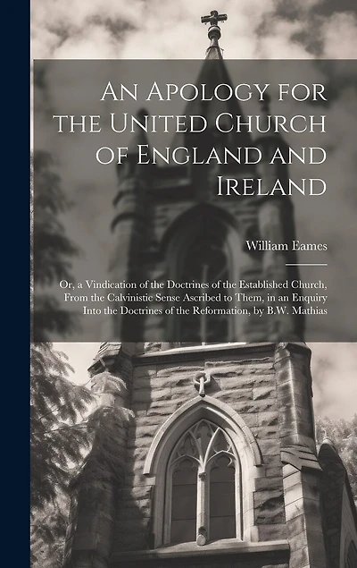 An Apology for the United Church of England and Ireland: Or, a Vindication of the Doctrines of the Established Church, From the Calvinistic Sense Ascribed to Them, in an Enquiry Into the Doctrines of the Reformation, by B.W. Mathias