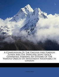 A Compendium Of The English And Foreign Funds And The Principal Joint Stock Companies: Forming An Epitome Of The Various Objects Of Investment Negotiable In London