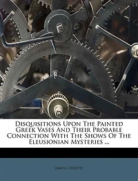 Disquisitions Upon The Painted Greek Vases And Their Probable Connection With The Shows Of The Eleusionian Mysteries ...