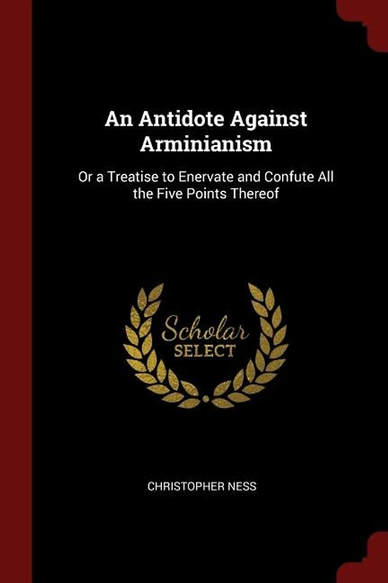 An Antidote Against Arminianism: Or a Treatise to Enervate and Confute All the Five Points Thereof