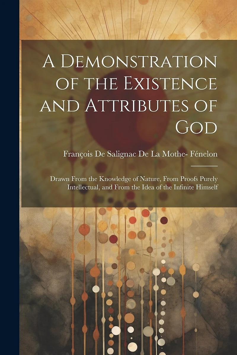 A Demonstration of the Existence and Attributes of God: Drawn From the Knowledge of Nature, From Proofs Purely Intellectual, and From the Idea of the Infinite Himself