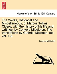 The Works, Historical and Miscellaneous, of Marcus Tullius Cicero; with the history of his life and writings, by Conyers Middleton. The translations by Guthrie, Melmoth, etc. vol. 1-3. Vol. I