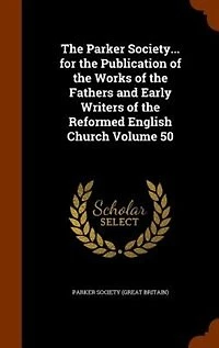 The Parker Society... for the Publication of the Works of the Fathers and Early Writers of the Reformed English Church Volume 50