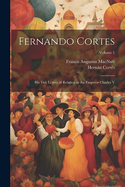 Fernando Cortes: His Five Letters of Relation to the Emperor Charles V; Volume 1