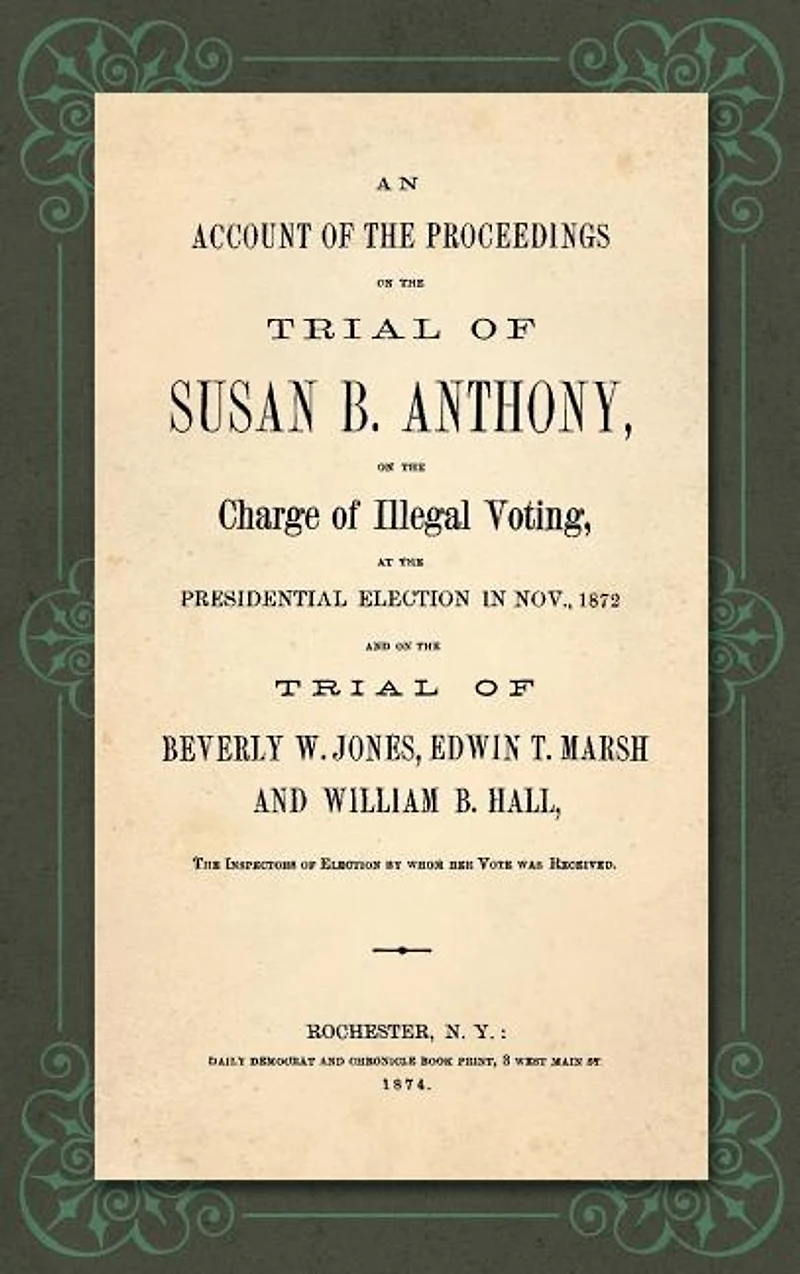 An Account of the Proceedings in the Trial of Susan B. Anthony, on the Charge of Illegal Voting, at the Presidential Election in Nov., 1872. and on the Trial of Beverly W. Jones, Edwin T. Marsh and William B. Hall, the Inspectors of Election by whom her V