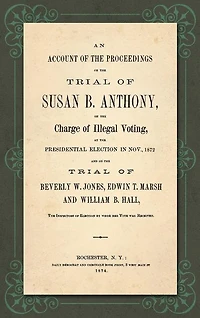 An Account of the Proceedings in the Trial of Susan B. Anthony, on the Charge of Illegal Voting, at the Presidential Election in Nov., 1872. and on the Trial of Beverly W. Jones, Edwin T. Marsh and William B. Hall, the Inspectors of Election by whom her V
