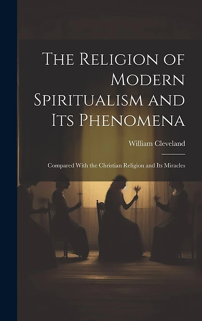 The Religion of Modern Spiritualism and Its Phenomena: Compared With the Christian Religion and Its Miracles