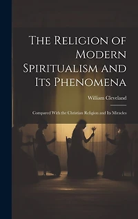 The Religion of Modern Spiritualism and Its Phenomena: Compared With the Christian Religion and Its Miracles