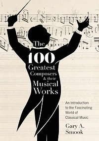 The 100 Greatest Composers And Their Musical Works: An Introduction To Fascinating World Of Classical Music
