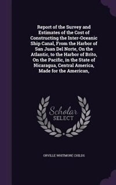 Report of the Survey and Estimates Cost Constructing Inter-oceanic Ship Canal, From Harbor San Juan del Norte, on Atlantic, to Brito, Pacific, State Nicaragua, Central America, Made for American,
