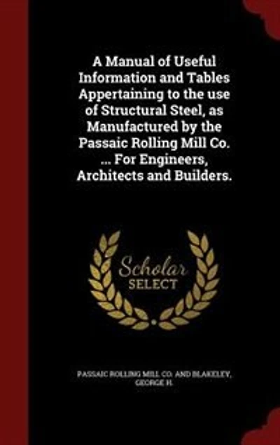 A Manual of Useful Information and Tables Appertaining to the Use Structural Steel, as Manufactured by Passaic Rolling Mill Co: Paterson, New Jersey (New York Office, 45 Broadway;), For Engineers, Architects Builders (Class