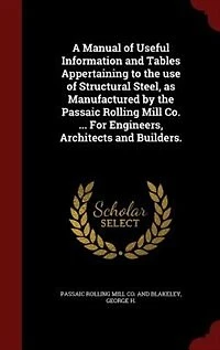 A Manual of Useful Information and Tables Appertaining to the Use Structural Steel, as Manufactured by Passaic Rolling Mill Co: Paterson, New Jersey (New York Office, 45 Broadway;), For Engineers, Architects Builders (Class