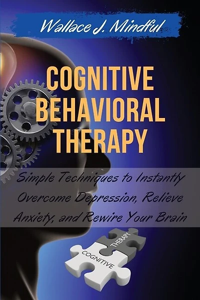 Cognitive Behavioral Therapy: Simple Techniques To Instantly Overcome Depression, Relieve Anxiety, And Rewire Your Brain