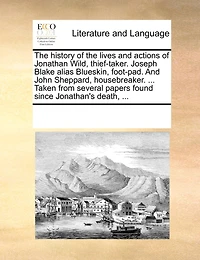 the History of Lives And Actions Jonathan Wild, Thief-taker. Joseph Blake Alias Blueskin, Foot-pad. John Sheppard, Housebreaker. ... Taken From Several Papers Found Since Jonathan's Death,