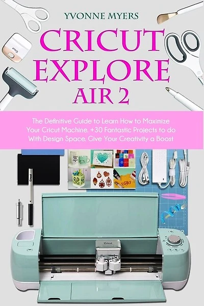 Cricut Explore Air 2: The Definitive Guide To Learn How To Maximize Your Cricut Machine. +30 Fantastic Projects To Do Wit