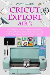 Cricut Explore Air 2: The Definitive Guide To Learn How To Maximize Your Cricut Machine. +30 Fantastic Projects To Do Wit