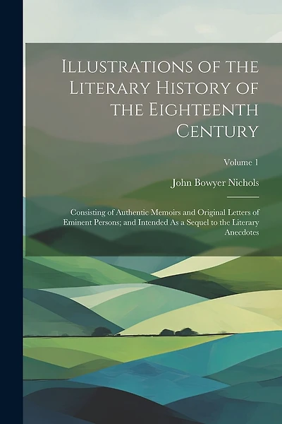 Illustrations of the Literary History of the Eighteenth Century: Consisting of Authentic Memoirs and Original Letters of Eminent Persons; and Intended As a Sequel to the Literary Anecdotes; Volume 1