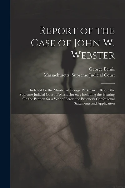 Report of the Case of John W. Webster: ... Indicted for the Murder of George Parkman ... Before the Supreme Judicial Court of Massachusetts; Including the Hearing On the Petition for a Writ of Error, the Prisoner's Confessional Statements and Application