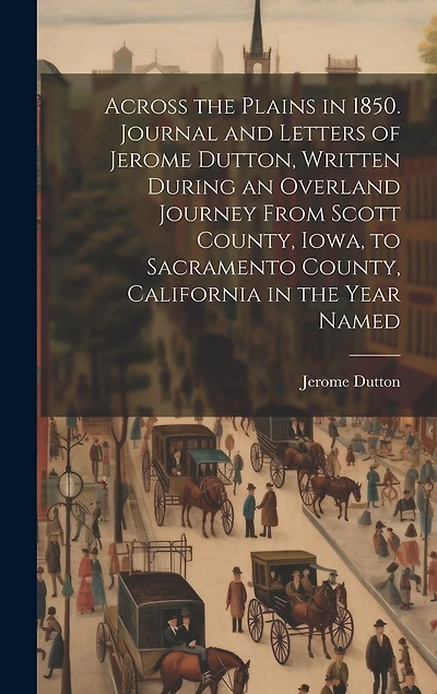 Across the Plains in 1850. Journal and Letters of Jerome Dutton, Written During an Overland Journey From Scott County, Iowa, to Sacramento County