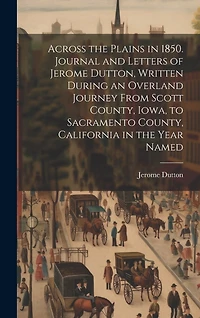 Across the Plains in 1850. Journal and Letters of Jerome Dutton, Written During an Overland Journey From Scott County, Iowa, to Sacramento County