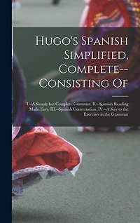 Hugo's Spanish Simplified, Complete--consisting Of: I.--A Simple but Complete Grammar. II.--Spanish Reading Made Easy. III.--Spanish Conversation. IV.--A key to the Exercises in the Grammar