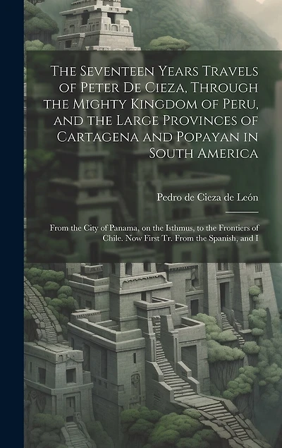 The Seventeen Years Travels of Peter de Cieza, Through the Mighty Kingdom of Peru, and the Large Provinces of Cartagena and Popayan in South America: From the City of Panama, on the Isthmus, to the Frontiers of Chile. Now First tr. From the Spanish, and I