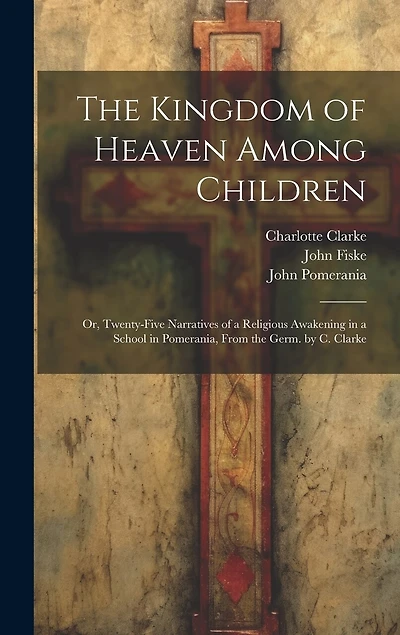 The Kingdom of Heaven Among Children: Or, Twenty-Five Narratives of a Religious Awakening in a School in Pomerania, From the Germ. by C. Clarke