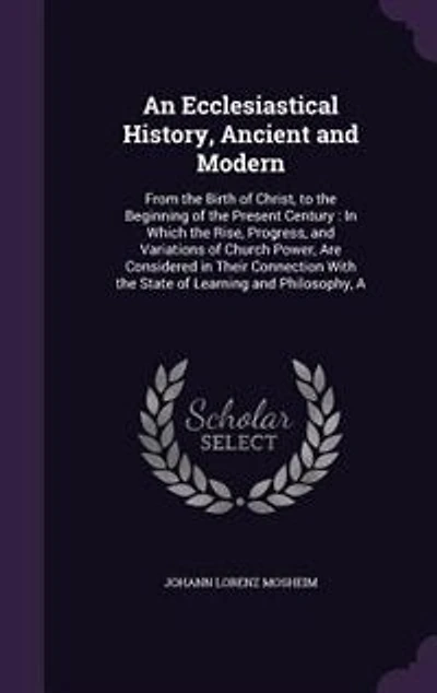 An Ecclesiastical History, Ancient and Modern: A From the Birth of Christ, to the Beginning of the Present Century : In Which the Rise, Progress