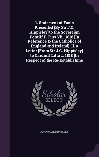 1. Statement of Facts Presented [By Sir J.C. Hippisley] to the Sovereign Pontiff P. Pius Vii., 1818 [In Reference to the Catholics of England and Ireland]. Ii. a Letter [From Sir J.C. Hippisley] to Cardinal Litta ... 1818 [In Respect of the Re-Establishme