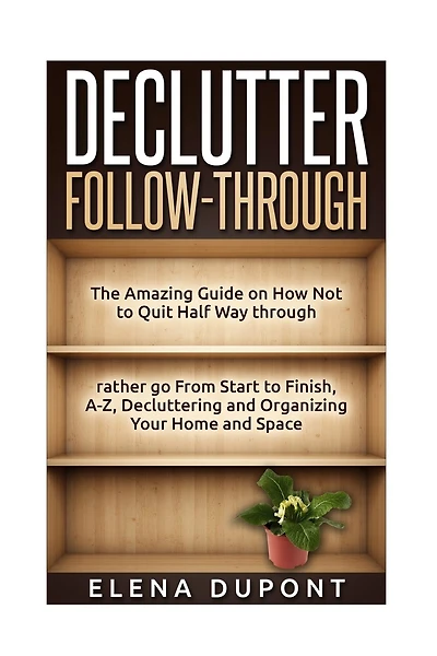 Declutter Follow-Through: The Amazing Guide on How Not to Quit Half Way Through Rather go From Start to Finish, A-Z Decluttering and Organizing your Home and Space